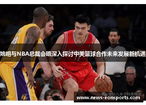 姚明与NBA总裁会晤深入探讨中美篮球合作未来发展新机遇