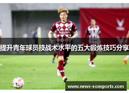 提升青年球员技战术水平的五大锻炼技巧分享