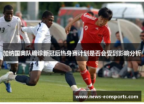 加纳国奥队确诊新冠后热身赛计划是否会受到影响分析