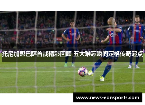 托尼加盟巴萨首战精彩回顾 五大难忘瞬间定格传奇起点