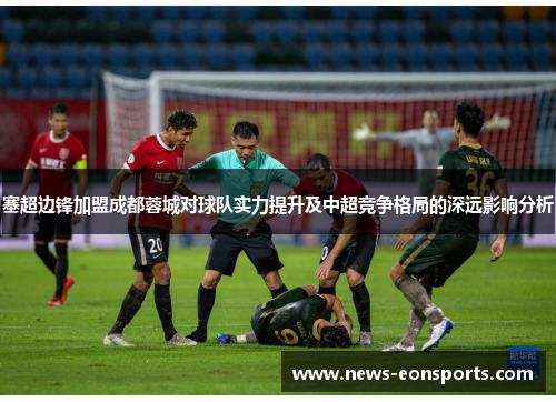 塞超边锋加盟成都蓉城对球队实力提升及中超竞争格局的深远影响分析