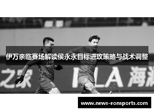 伊万亲临赛场解读侯永永目标进攻策略与战术调整