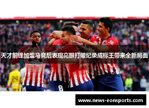 天才前锋加盟马竞后表现亮眼打破纪录成标王带来全新局面