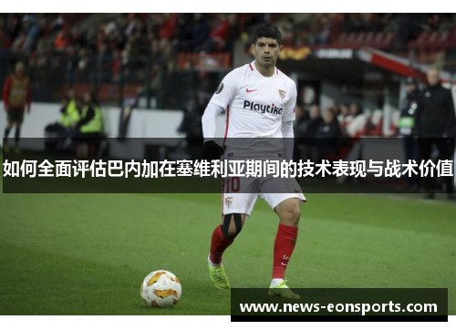 如何全面评估巴内加在塞维利亚期间的技术表现与战术价值