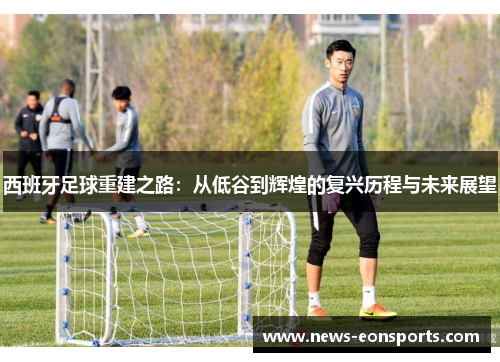 西班牙足球重建之路：从低谷到辉煌的复兴历程与未来展望