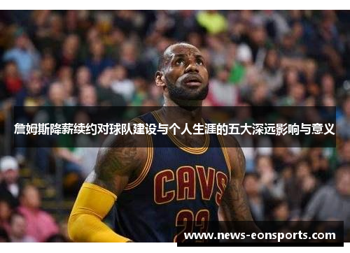 詹姆斯降薪续约对球队建设与个人生涯的五大深远影响与意义 詹姆斯降薪续约对球队建设与个人生涯的五大深远影响与意义