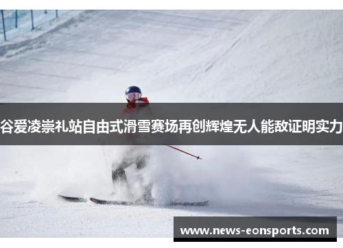 谷爱凌崇礼站自由式滑雪赛场再创辉煌无人能敌证明实力 谷爱凌崇礼站自由式滑雪赛场再创辉煌无人能敌证明实力