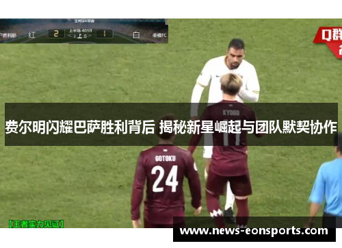 费尔明闪耀巴萨胜利背后 揭秘新星崛起与团队默契协作