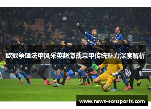 欧冠争锋法甲风采英超激战意甲传统魅力深度解析 欧冠争锋法甲风采英超激战意甲传统魅力深度解析