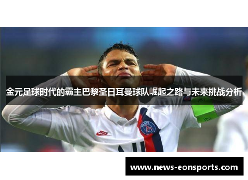 金元足球时代的霸主巴黎圣日耳曼球队崛起之路与未来挑战分析 金元足球时代的霸主巴黎圣日耳曼球队崛起之路与未来挑战分析